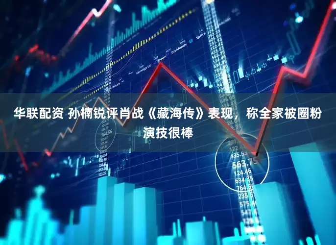 华联配资 孙楠锐评肖战《藏海传》表现，称全家被圈粉演技很棒