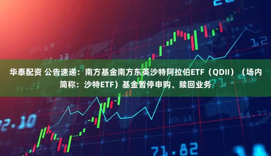 华泰配资 公告速递：南方基金南方东英沙特阿拉伯ETF（QDII）（场内简称：沙特ETF）基金暂停申购、赎回业务