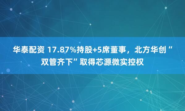 华泰配资 17.87%持股+5席董事，北方华创“双管齐下”取得芯源微实控权