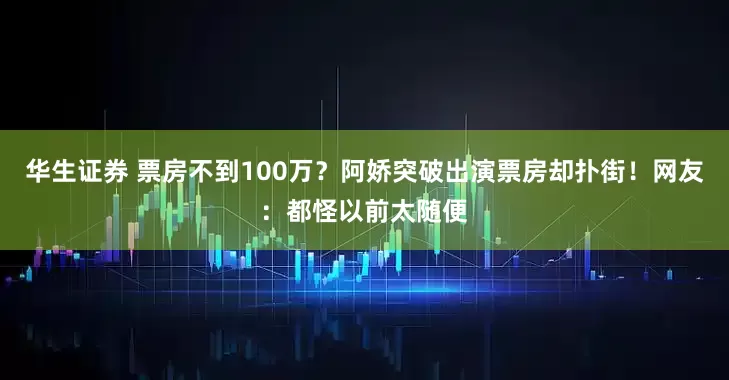 华生证券 票房不到100万？阿娇突破出演票房却扑街！网友：都怪以前太随便
