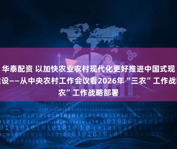 华泰配资 以加快农业农村现代化更好推进中国式现代化建设——从中央农村工作会议看2026年“三农”工作战略部署