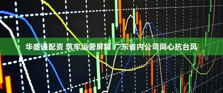 华盛通配资 筑牢运营屏障 广东省内公司同心抗台风