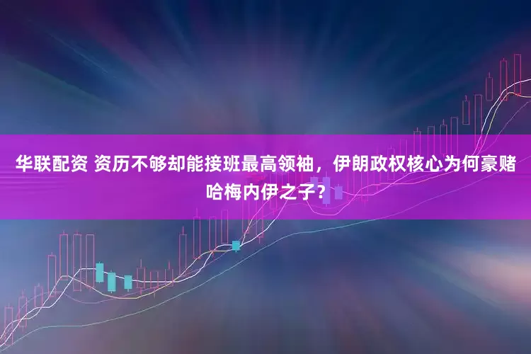 华联配资 资历不够却能接班最高领袖，伊朗政权核心为何豪赌哈梅内伊之子？