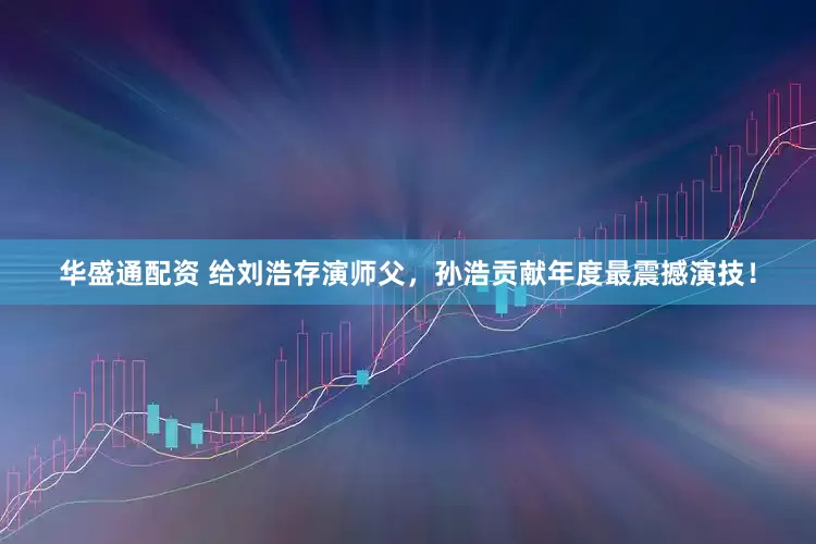 华盛通配资 给刘浩存演师父，孙浩贡献年度最震撼演技！
